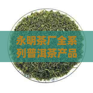 永明茶厂全系列普洱茶产品详解：品种、产地、口感、功效等一应俱全！