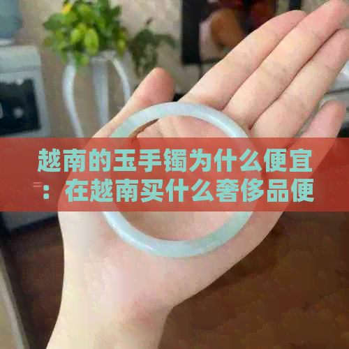 越南的玉手镯为什么便宜：在越南买什么奢侈品便宜？越南黄金比便宜吗？