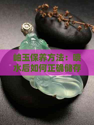 岫玉保养方法：喷水后如何正确储存？