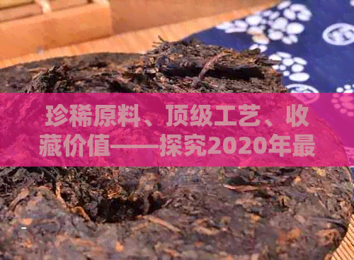 珍稀原料、顶级工艺、收藏价值——探究2020年最贵普洱茶背后的故事