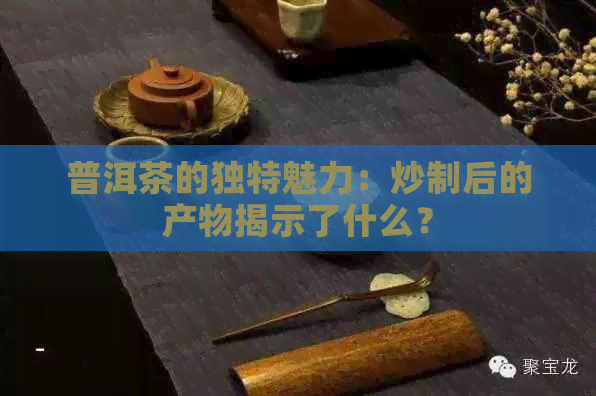 普洱茶的独特魅力：炒制后的产物揭示了什么？