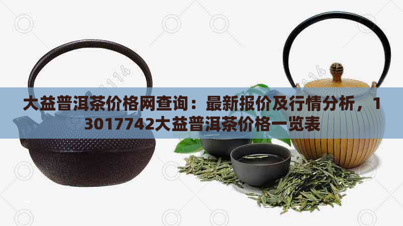 大益普洱茶价格网查询：最新报价及行情分析，13017742大益普洱茶价格一览表