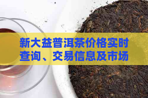 新大益普洱茶价格实时查询、交易信息及市场动态一站式解析平台