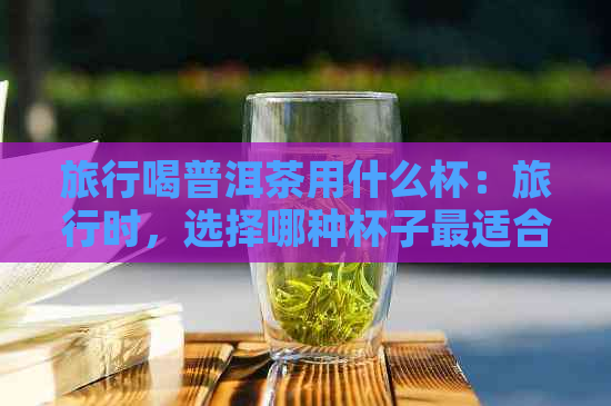 旅行喝普洱茶用什么杯：旅行时，选择哪种杯子最适合喝普洱茶？