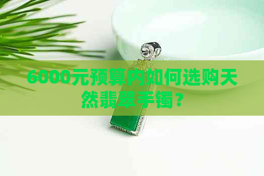 6000元预算内如何选购天然翡翠手镯？