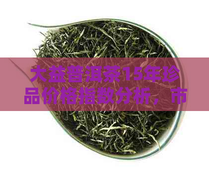 大益普洱茶15年珍品价格指数分析，市场行情调查