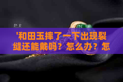 '和田玉摔了一下出现裂缝还能戴吗？怎么办？怎么回事？正常吗？'