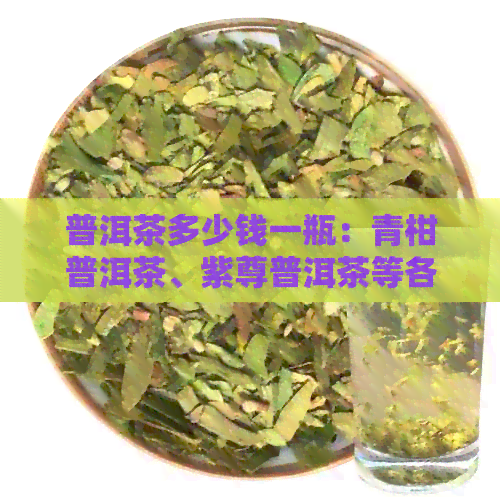 普洱茶多少钱一瓶：青柑普洱茶、紫尊普洱茶等各种品种的价格一览。