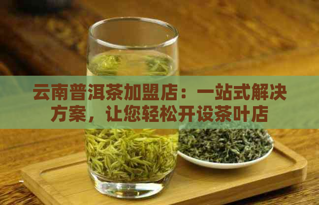 云南普洱茶加盟店：一站式解决方案，让您轻松开设茶叶店