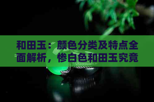 和田玉：颜色分类及特点全面解析，惨白色和田玉究竟为何如此独特？