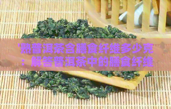 '熟普洱茶含膳食纤维多少克：解答普洱茶中的膳食纤维含量问题'