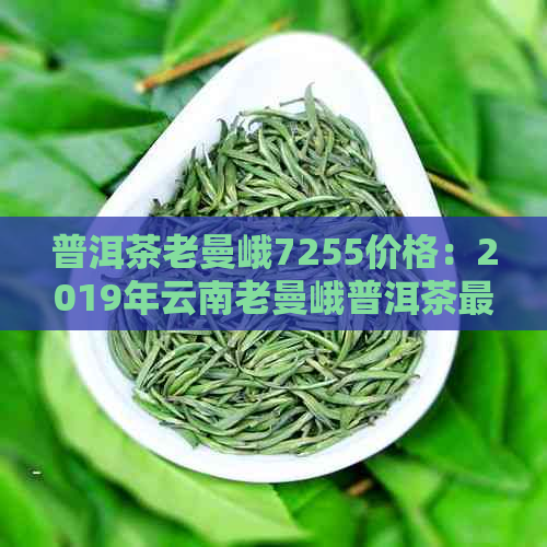 普洱茶老曼峨7255价格：2019年云南老曼峨普洱茶最新报价及品鉴