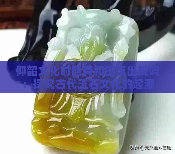 仰韶文化时期有和田玉出现吗：探究古代玉石文化的起源