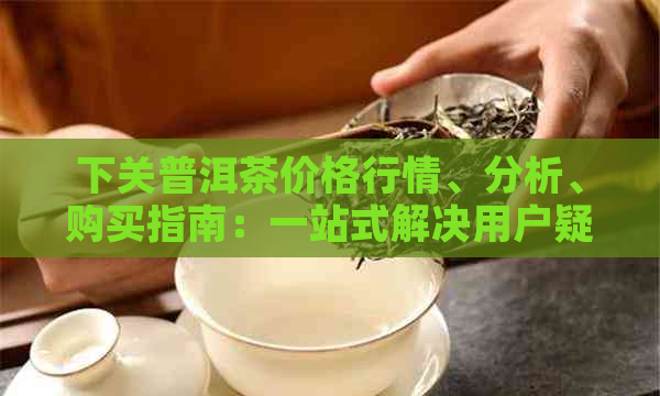 下关普洱茶价格行情、分析、购买指南：一站式解决用户疑问的网站推荐