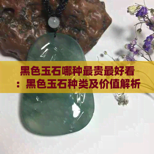 黑色玉石哪种最贵更好看：黑色玉石种类及价值解析