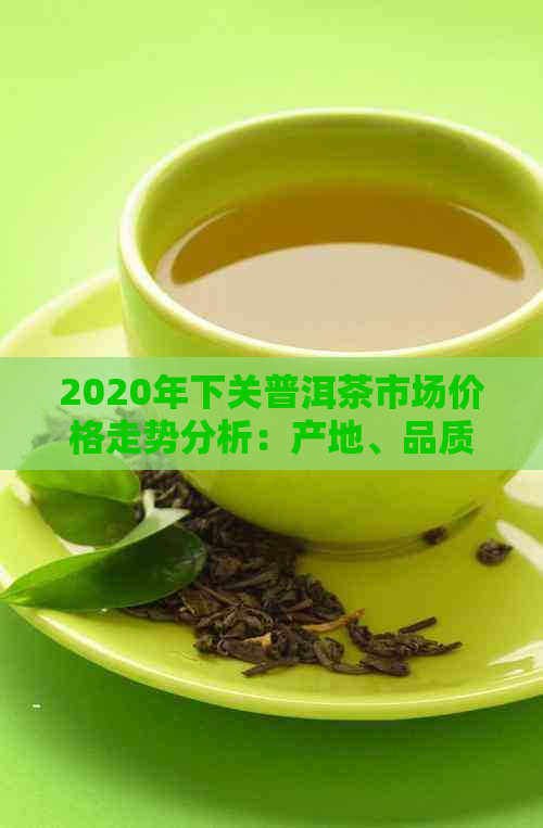 2020年下关普洱茶市场价格走势分析：产地、品质、收藏投资全方位解读