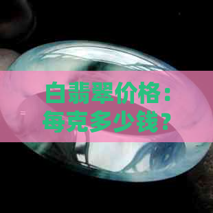 白翡翠价格：每克多少钱？如何鉴别优质白翡翠？购买时应注意哪些方面？