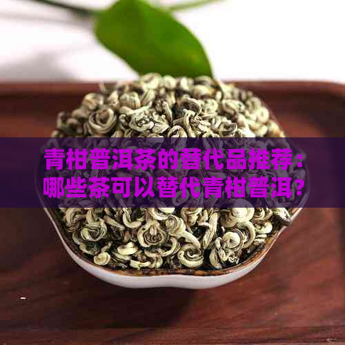 青柑普洱茶的替代品推荐：哪些茶可以替代青柑普洱？