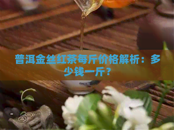 普洱金丝红茶每斤价格解析：多少钱一斤？