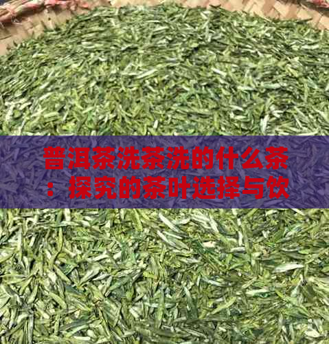 普洱茶洗茶洗的什么茶：探究的茶叶选择与饮用体验