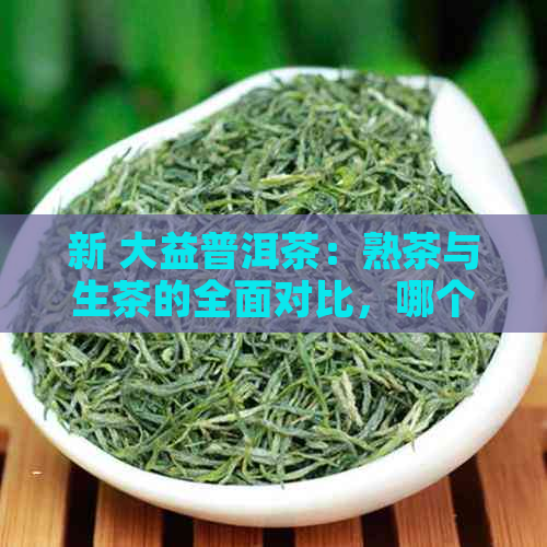 新 大益普洱茶：熟茶与生茶的全面对比，哪个更适合你？