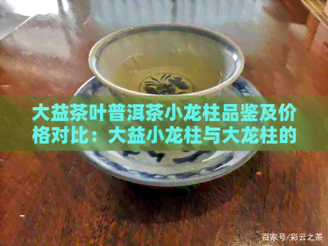 大益茶叶普洱茶小龙柱品鉴及价格对比：大益小龙柱与大龙柱的区别探讨