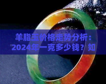 羊脂玉价格走势分析：2024年一克多少钱？如何判断羊脂玉的品质和价值？