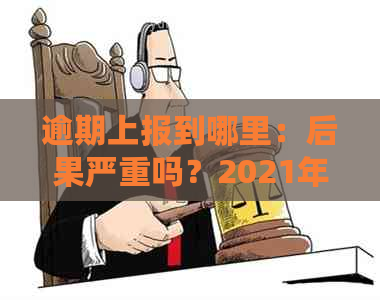 逾期上报到哪里：后果严重吗？2021年会不会被起诉或上？