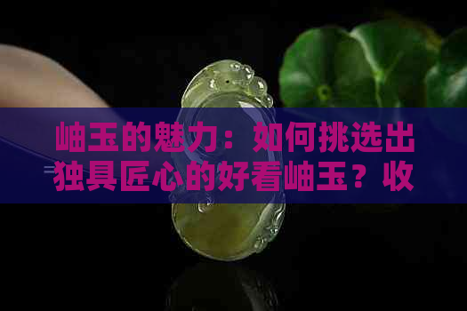 岫玉的魅力：如何挑选出独具匠心的好看岫玉？收藏与鉴赏攻略