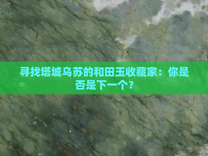 寻找塔城乌苏的和田玉收藏家：你是否是下一个？