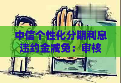 中信个性化分期利息违约金减免：审核周期、政策详情、减免额度与计算方法