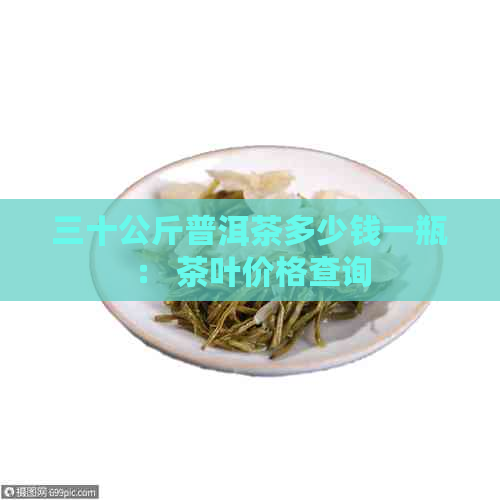 三十公斤普洱茶多少钱一瓶： 茶叶价格查询