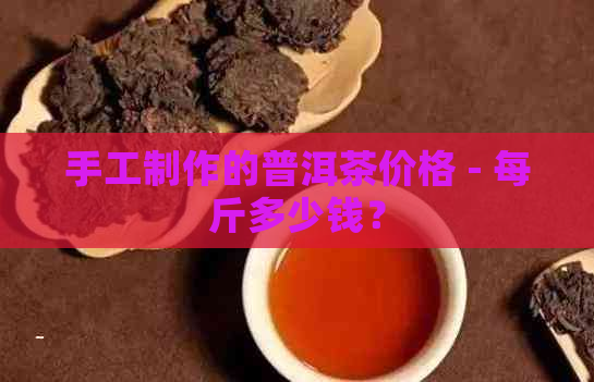 手工制作的普洱茶价格 - 每斤多少钱？