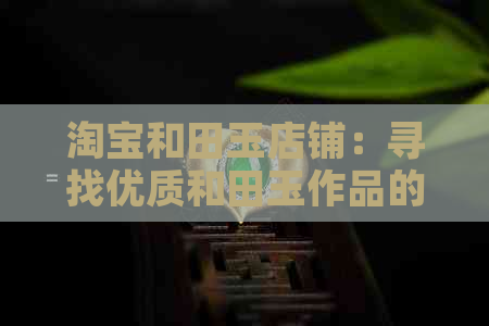 淘宝和田玉店铺：寻找优质和田玉作品的全面指南，了解购买、鉴别和保养方法