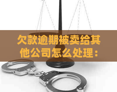 欠款逾期被卖给其他公司怎么处理：解决策略与建议