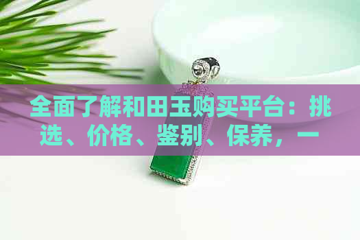 全面了解和田玉购买平台：挑选、价格、鉴别、保养，一应俱全的购买指南