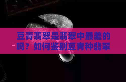 豆青翡翠是翡翠中最差的吗？如何鉴别豆青种翡翠及其价格查询