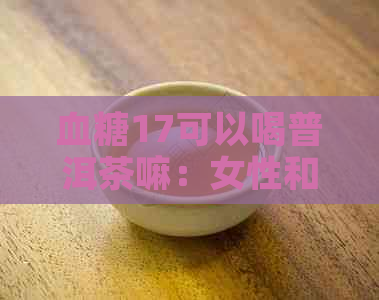 血糖17可以喝普洱茶嘛：女性和高血糖者能否饮普洱茶？