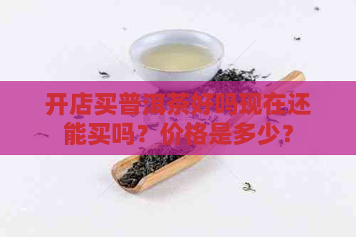 开店买普洱茶好吗现在还能买吗？价格是多少？