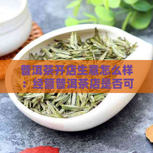 普洱茶开店生意怎么样：经营普洱茶店是否可行？赚钱吗？好做吗？