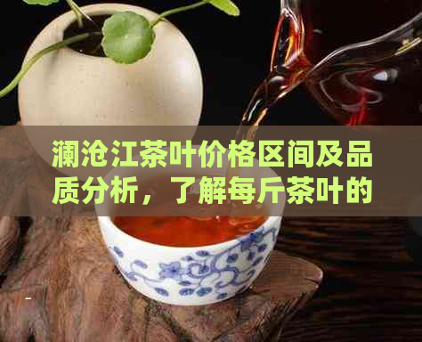 澜沧江茶叶价格区间及品质分析，了解每斤茶叶的大概价格