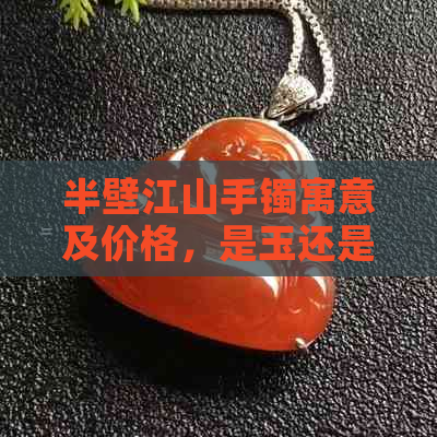 半壁江山手镯寓意及价格，是玉还是翡翠？含义解析与购买建议