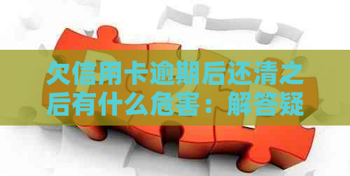 欠信用卡逾期后还清之后有什么危害：解答疑惑消除担忧