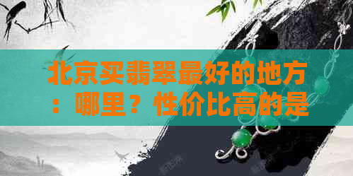 北京买翡翠更好的地方：哪里？性价比高的是哪家？