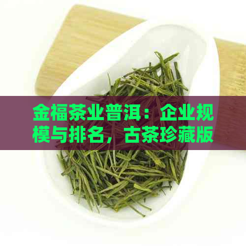 金福茶业普洱：企业规模与排名，古茶珍藏版，独特宗旨。