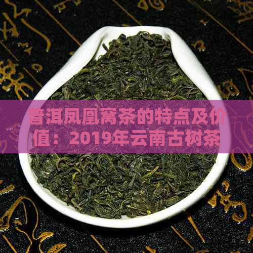 普洱凤凰窝茶的特点及价值：2019年云南古树茶价格，产地和制作工艺解析。