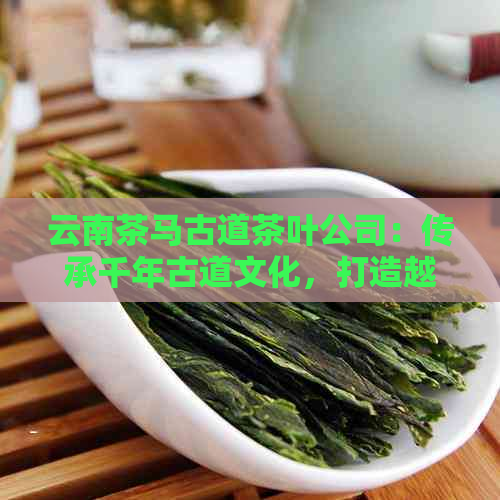 云南茶马古道茶叶公司：传承千年古道文化，打造越品质茶叶