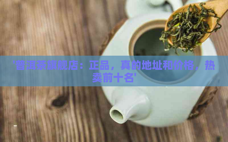 '普洱茶旗舰店：正品，真的地址和价格，热卖前十名'