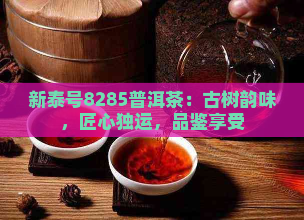 新泰号8285普洱茶：古树韵味，匠心独运，品鉴享受