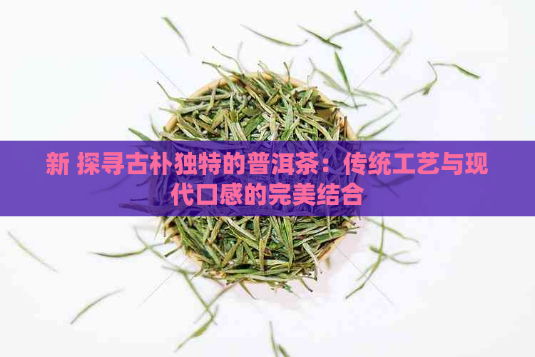 新 探寻古朴独特的普洱茶：传统工艺与现代口感的完美结合